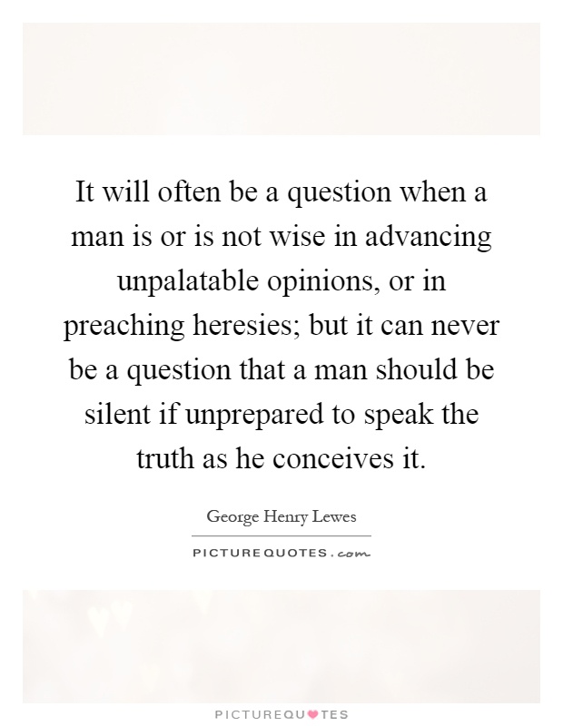 It will often be a question when a man is or is not wise in advancing unpalatable opinions, or in preaching heresies; but it can never be a question that a man should be silent if unprepared to speak the truth as he conceives it Picture Quote #1