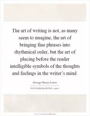 The art of writing is not, as many seem to imagine, the art of bringing fine phrases into rhythmical order, but the art of placing before the reader intelligible symbols of the thoughts and feelings in the writer’s mind Picture Quote #1