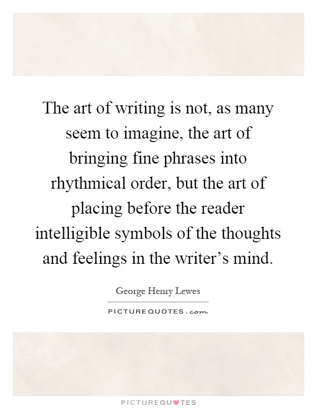 The art of writing is not, as many seem to imagine, the art of bringing fine phrases into rhythmical order, but the art of placing before the reader intelligible symbols of the thoughts and feelings in the writer's mind Picture Quote #1