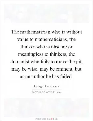 The mathematician who is without value to mathematicians, the thinker who is obscure or meaningless to thinkers, the dramatist who fails to move the pit, may be wise, may be eminent, but as an author he has failed Picture Quote #1