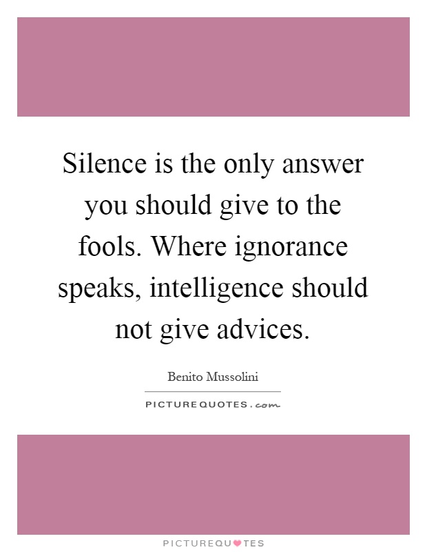 Silence is the only answer you should give to the fools. Where ignorance speaks, intelligence should not give advices Picture Quote #1