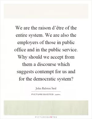 We are the raison d’être of the entire system. We are also the employers of those in public office and in the public service. Why should we accept from them a discourse which suggests contempt for us and for the democratic system? Picture Quote #1