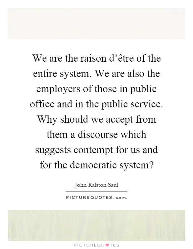 We are the raison d'être of the entire system. We are also the employers of those in public office and in the public service. Why should we accept from them a discourse which suggests contempt for us and for the democratic system? Picture Quote #1