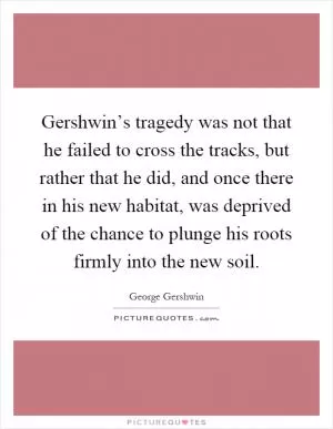 Gershwin’s tragedy was not that he failed to cross the tracks, but rather that he did, and once there in his new habitat, was deprived of the chance to plunge his roots firmly into the new soil Picture Quote #1