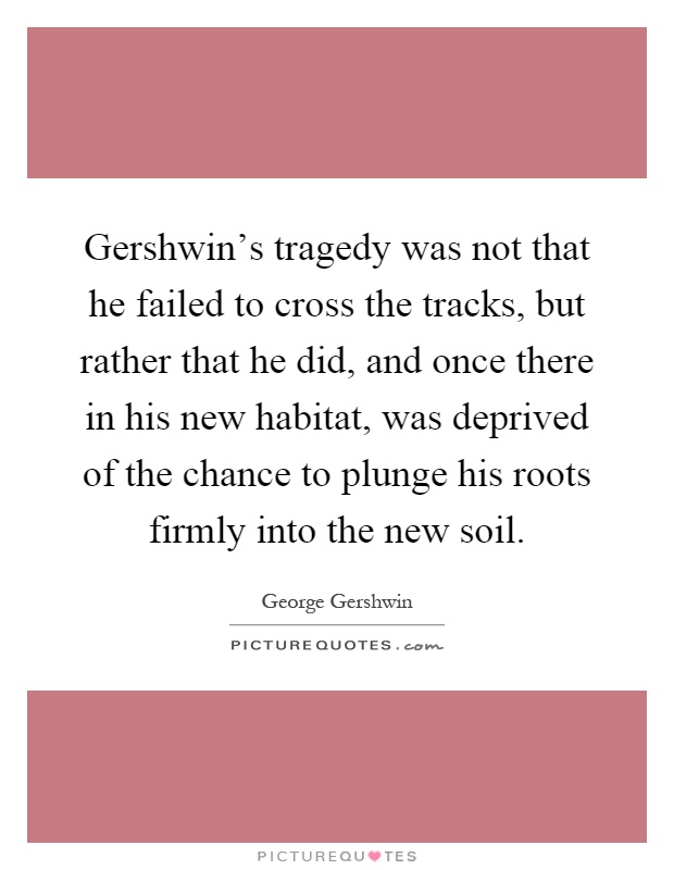 Gershwin's tragedy was not that he failed to cross the tracks, but rather that he did, and once there in his new habitat, was deprived of the chance to plunge his roots firmly into the new soil Picture Quote #1