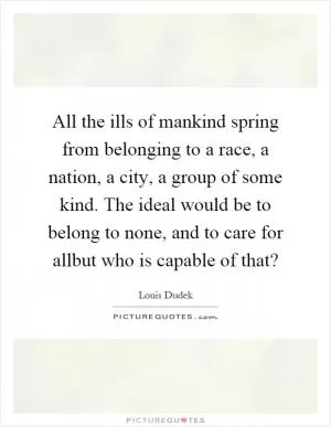 All the ills of mankind spring from belonging to a race, a nation, a city, a group of some kind. The ideal would be to belong to none, and to care for allbut who is capable of that? Picture Quote #1