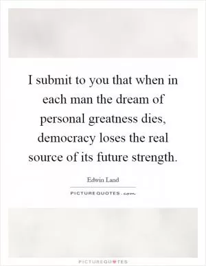 I submit to you that when in each man the dream of personal greatness dies, democracy loses the real source of its future strength Picture Quote #1
