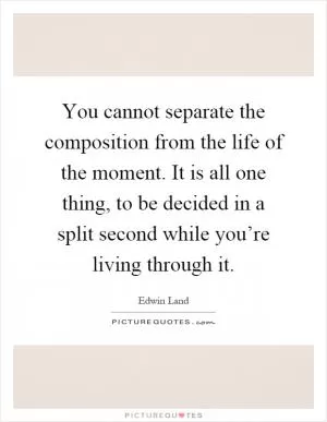 You cannot separate the composition from the life of the moment. It is all one thing, to be decided in a split second while you’re living through it Picture Quote #1