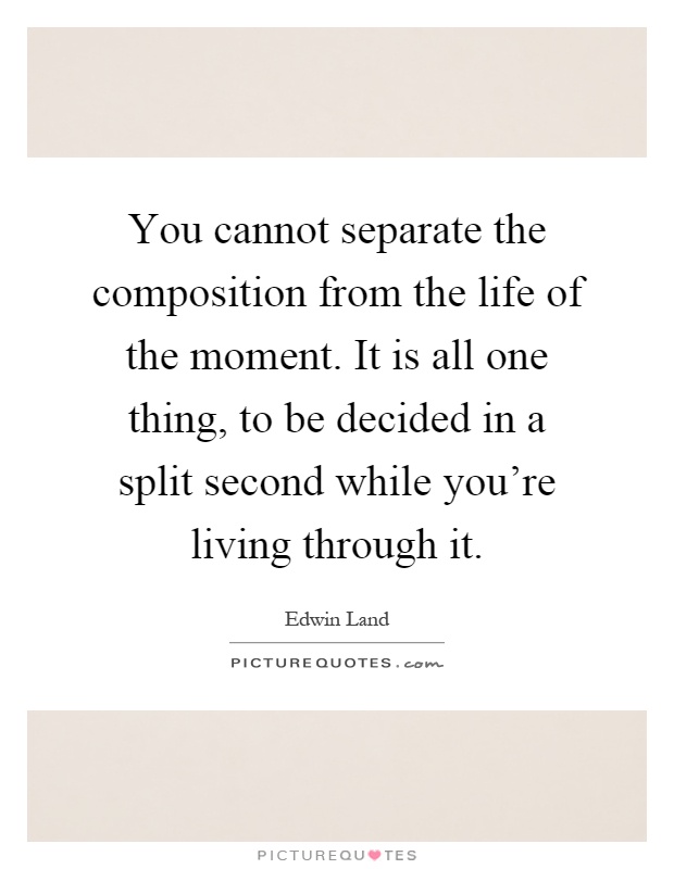 You cannot separate the composition from the life of the moment. It is all one thing, to be decided in a split second while you're living through it Picture Quote #1