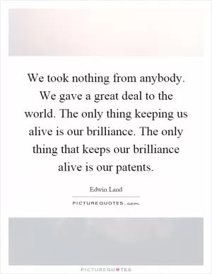 We took nothing from anybody. We gave a great deal to the world. The only thing keeping us alive is our brilliance. The only thing that keeps our brilliance alive is our patents Picture Quote #1