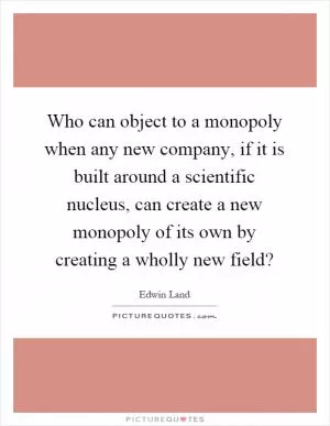 Who can object to a monopoly when any new company, if it is built around a scientific nucleus, can create a new monopoly of its own by creating a wholly new field? Picture Quote #1