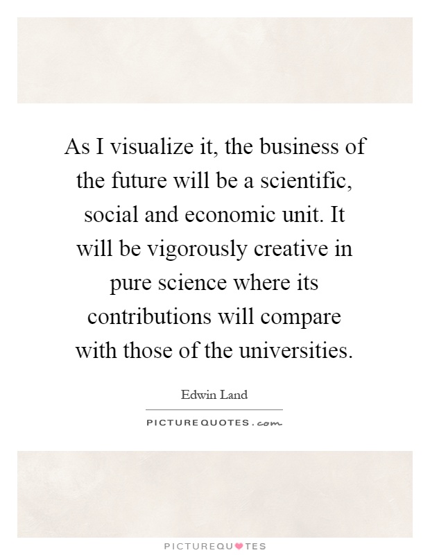 As I visualize it, the business of the future will be a scientific, social and economic unit. It will be vigorously creative in pure science where its contributions will compare with those of the universities Picture Quote #1