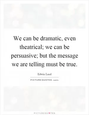 We can be dramatic, even theatrical; we can be persuasive; but the message we are telling must be true Picture Quote #1