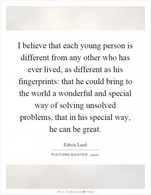 I believe that each young person is different from any other who has ever lived, as different as his fingerprints: that he could bring to the world a wonderful and special way of solving unsolved problems, that in his special way, he can be great Picture Quote #1