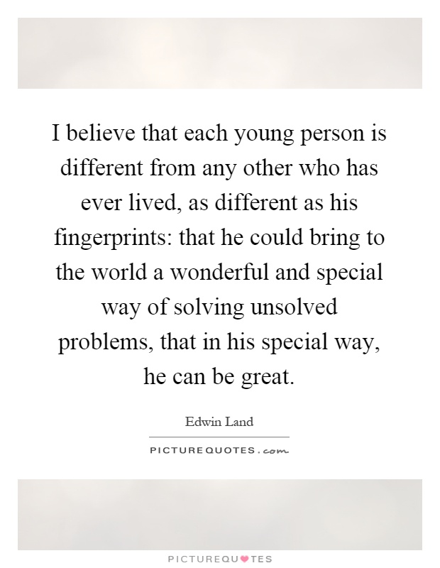I believe that each young person is different from any other who has ever lived, as different as his fingerprints: that he could bring to the world a wonderful and special way of solving unsolved problems, that in his special way, he can be great Picture Quote #1