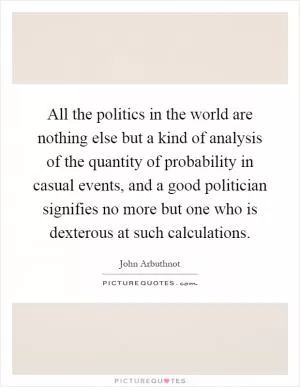 All the politics in the world are nothing else but a kind of analysis of the quantity of probability in casual events, and a good politician signifies no more but one who is dexterous at such calculations Picture Quote #1