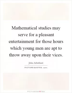 Mathematical studies may serve for a pleasant entertainment for those hours which young men are apt to throw away upon their vices Picture Quote #1