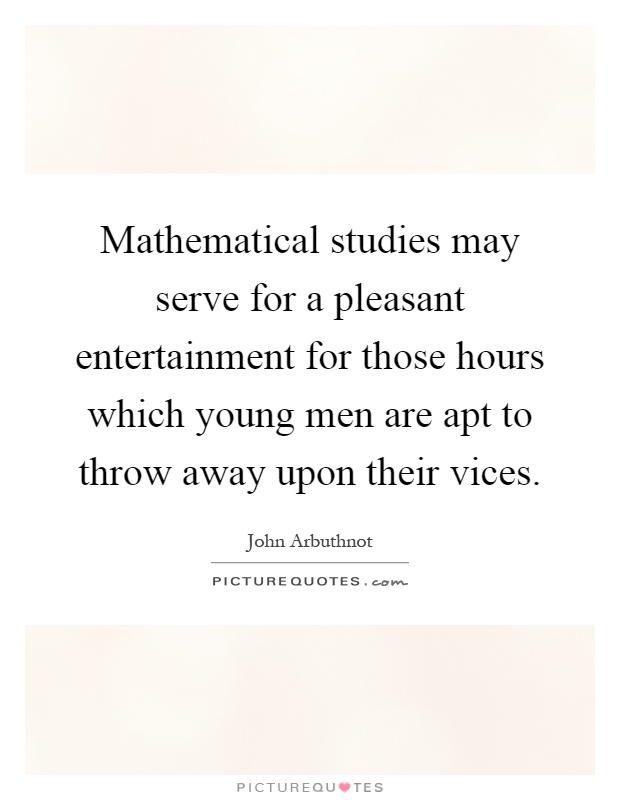 Mathematical studies may serve for a pleasant entertainment for those hours which young men are apt to throw away upon their vices Picture Quote #1