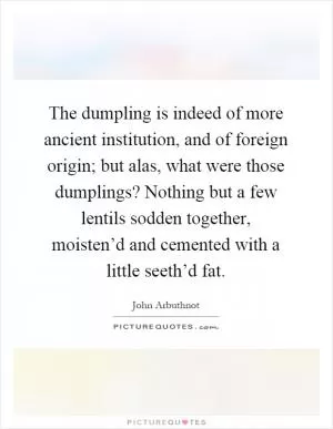 The dumpling is indeed of more ancient institution, and of foreign origin; but alas, what were those dumplings? Nothing but a few lentils sodden together, moisten’d and cemented with a little seeth’d fat Picture Quote #1