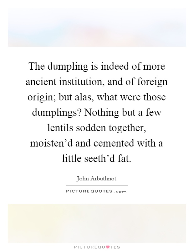The dumpling is indeed of more ancient institution, and of foreign origin; but alas, what were those dumplings? Nothing but a few lentils sodden together, moisten'd and cemented with a little seeth'd fat Picture Quote #1
