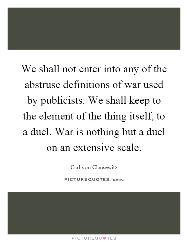 We shall not enter into any of the abstruse definitions of war used by publicists. We shall keep to the element of the thing itself, to a duel. War is nothing but a duel on an extensive scale Picture Quote #1