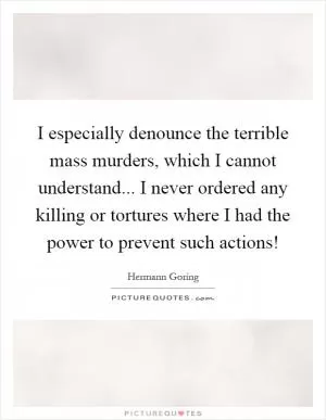 I especially denounce the terrible mass murders, which I cannot understand... I never ordered any killing or tortures where I had the power to prevent such actions! Picture Quote #1