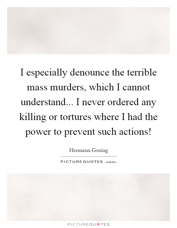 I especially denounce the terrible mass murders, which I cannot understand... I never ordered any killing or tortures where I had the power to prevent such actions! Picture Quote #1