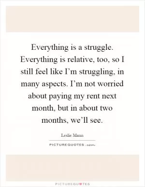 Everything is a struggle. Everything is relative, too, so I still feel like I’m struggling, in many aspects. I’m not worried about paying my rent next month, but in about two months, we’ll see Picture Quote #1