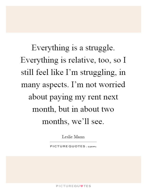 Everything is a struggle. Everything is relative, too, so I still feel like I'm struggling, in many aspects. I'm not worried about paying my rent next month, but in about two months, we'll see Picture Quote #1