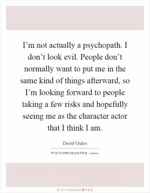 I’m not actually a psychopath. I don’t look evil. People don’t normally want to put me in the same kind of things afterward, so I’m looking forward to people taking a few risks and hopefully seeing me as the character actor that I think I am Picture Quote #1