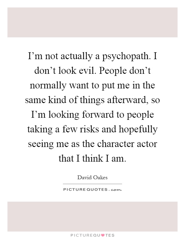 I'm not actually a psychopath. I don't look evil. People don't normally want to put me in the same kind of things afterward, so I'm looking forward to people taking a few risks and hopefully seeing me as the character actor that I think I am Picture Quote #1
