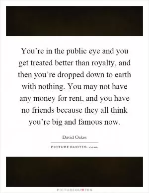 You’re in the public eye and you get treated better than royalty, and then you’re dropped down to earth with nothing. You may not have any money for rent, and you have no friends because they all think you’re big and famous now Picture Quote #1