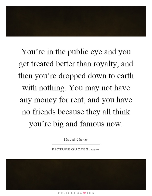 You're in the public eye and you get treated better than royalty, and then you're dropped down to earth with nothing. You may not have any money for rent, and you have no friends because they all think you're big and famous now Picture Quote #1