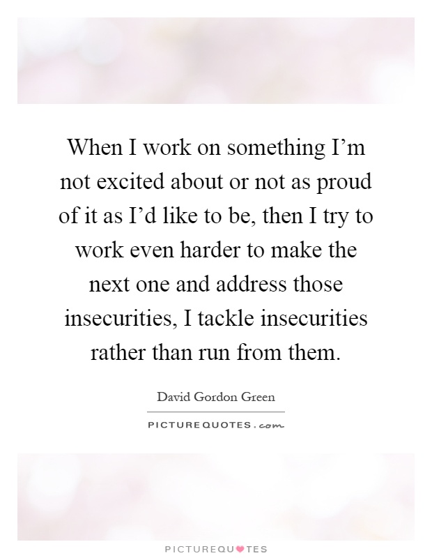 When I work on something I'm not excited about or not as proud of it as I'd like to be, then I try to work even harder to make the next one and address those insecurities, I tackle insecurities rather than run from them Picture Quote #1