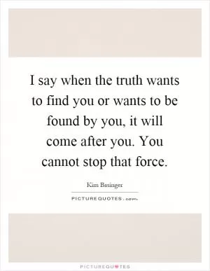 I say when the truth wants to find you or wants to be found by you, it will come after you. You cannot stop that force Picture Quote #1
