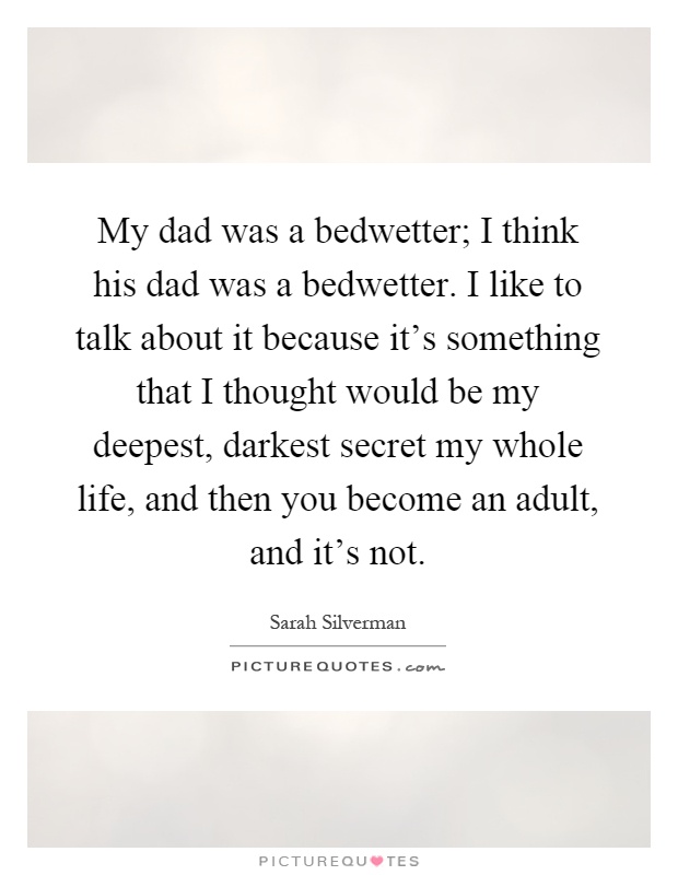 My dad was a bedwetter; I think his dad was a bedwetter. I like to talk about it because it's something that I thought would be my deepest, darkest secret my whole life, and then you become an adult, and it's not Picture Quote #1