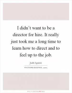 I didn’t want to be a director for hire. It really just took me a long time to learn how to direct and to feel up to the job Picture Quote #1