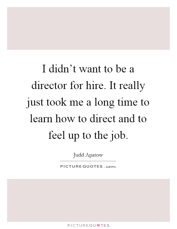 I didn't want to be a director for hire. It really just took me a long time to learn how to direct and to feel up to the job Picture Quote #1