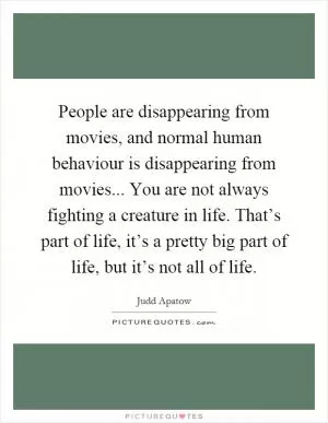 People are disappearing from movies, and normal human behaviour is disappearing from movies... You are not always fighting a creature in life. That’s part of life, it’s a pretty big part of life, but it’s not all of life Picture Quote #1