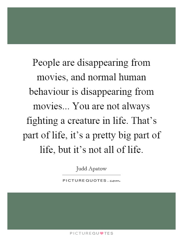 People are disappearing from movies, and normal human behaviour is disappearing from movies... You are not always fighting a creature in life. That's part of life, it's a pretty big part of life, but it's not all of life Picture Quote #1