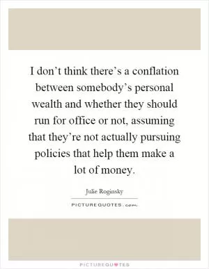 I don’t think there’s a conflation between somebody’s personal wealth and whether they should run for office or not, assuming that they’re not actually pursuing policies that help them make a lot of money Picture Quote #1