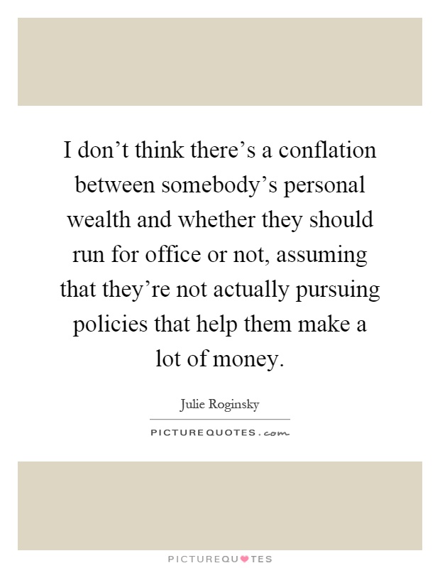 I don't think there's a conflation between somebody's personal wealth and whether they should run for office or not, assuming that they're not actually pursuing policies that help them make a lot of money Picture Quote #1