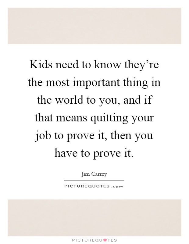Kids need to know they're the most important thing in the world to you, and if that means quitting your job to prove it, then you have to prove it Picture Quote #1