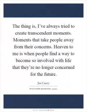 The thing is, I’ve always tried to create transcendent moments. Moments that take people away from their concerns. Heaven to me is when people find a way to become so involved with life that they’re no longer concerned for the future Picture Quote #1