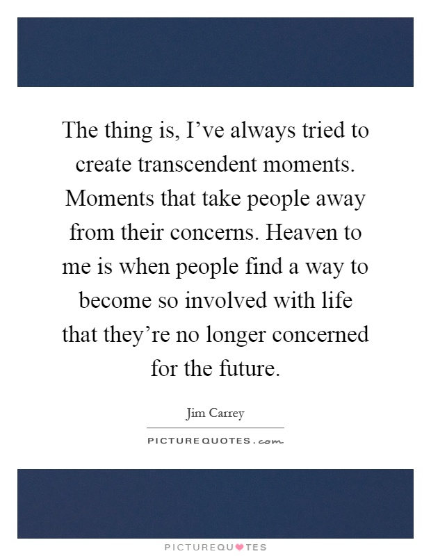 The thing is, I've always tried to create transcendent moments. Moments that take people away from their concerns. Heaven to me is when people find a way to become so involved with life that they're no longer concerned for the future Picture Quote #1