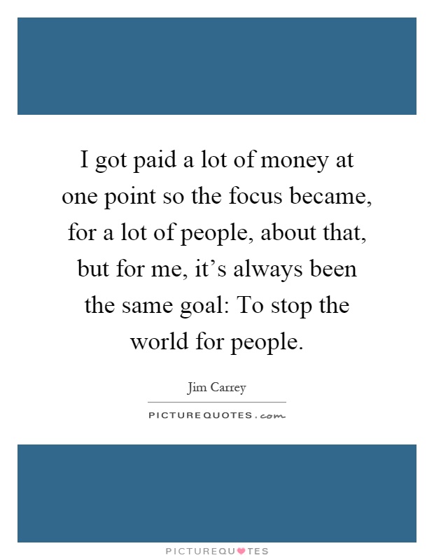 I got paid a lot of money at one point so the focus became, for a lot of people, about that, but for me, it's always been the same goal: To stop the world for people Picture Quote #1
