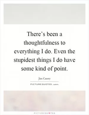 There’s been a thoughtfulness to everything I do. Even the stupidest things I do have some kind of point Picture Quote #1