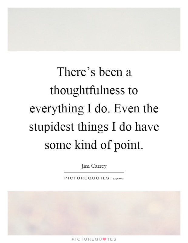 There's been a thoughtfulness to everything I do. Even the stupidest things I do have some kind of point Picture Quote #1