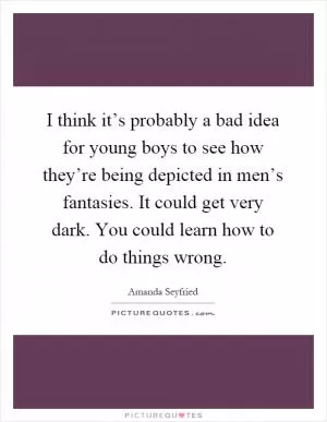 I think it’s probably a bad idea for young boys to see how they’re being depicted in men’s fantasies. It could get very dark. You could learn how to do things wrong Picture Quote #1