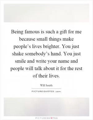 Being famous is such a gift for me because small things make people’s lives brighter. You just shake somebody’s hand. You just smile and write your name and people will talk about it for the rest of their lives Picture Quote #1